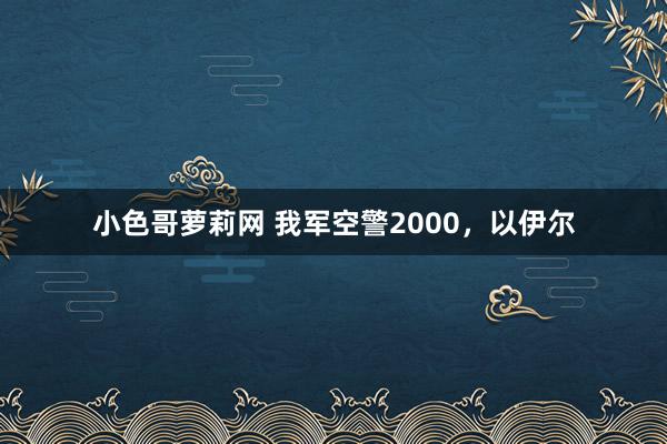 小色哥萝莉网 我军空警2000，以伊尔