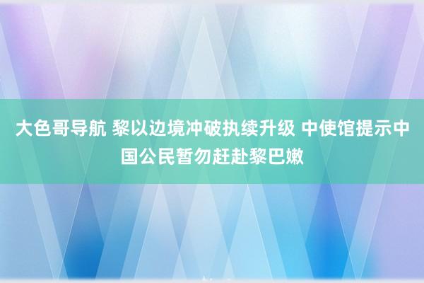 大色哥导航 黎以边境冲破执续升级 中使馆提示中国公民暂勿赶赴黎巴嫩