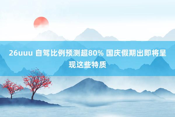 26uuu 自驾比例预测超80% 国庆假期出即将呈现这些特质