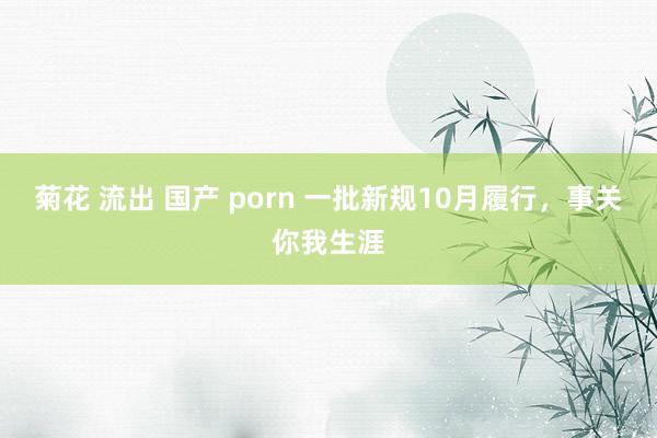 菊花 流出 国产 porn 一批新规10月履行，事关你我生涯