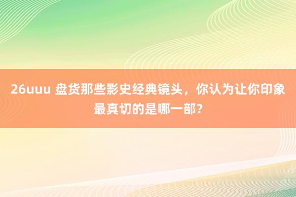 26uuu 盘货那些影史经典镜头，你认为让你印象最真切的是哪一部？