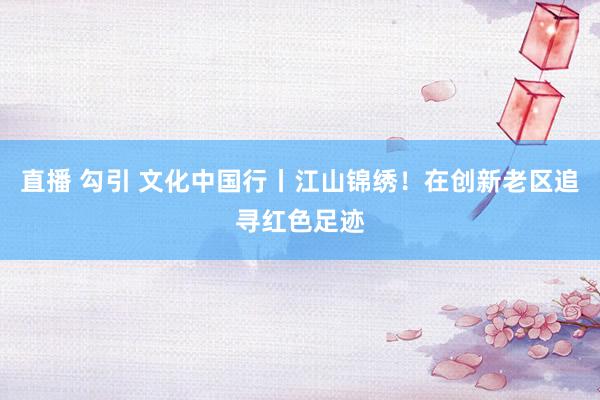 直播 勾引 文化中国行丨江山锦绣！在创新老区追寻红色足迹