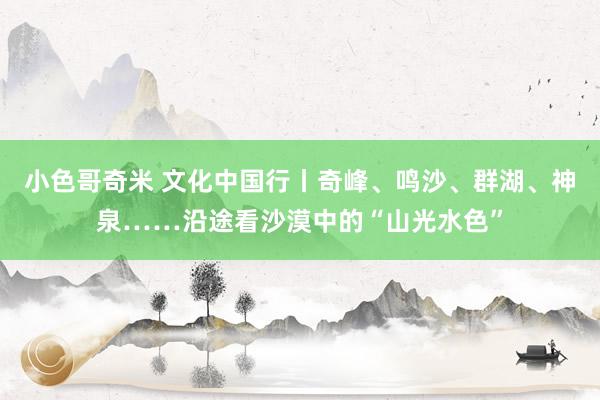 小色哥奇米 文化中国行丨奇峰、鸣沙、群湖、神泉……沿途看沙漠中的“山光水色”