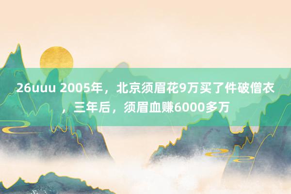 26uuu 2005年，北京须眉花9万买了件破僧衣，三年后，须眉血赚6000多万