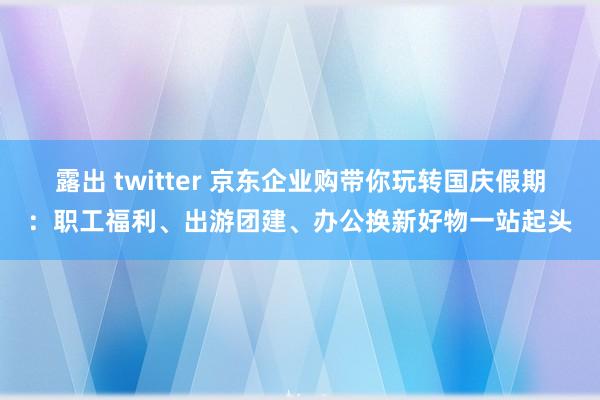 露出 twitter 京东企业购带你玩转国庆假期：职工福利、出游团建、办公换新好物一站起头