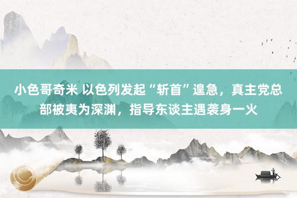 小色哥奇米 以色列发起“斩首”遑急，真主党总部被夷为深渊，指导东谈主遇袭身一火