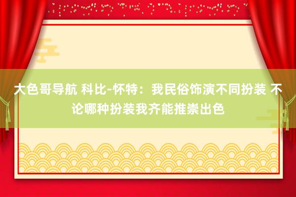 大色哥导航 科比-怀特：我民俗饰演不同扮装 不论哪种扮装我齐能推崇出色