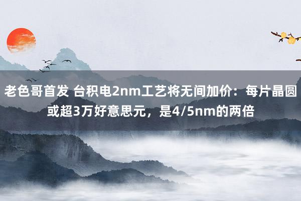 老色哥首发 台积电2nm工艺将无间加价：每片晶圆或超3万好意思元，是4/5nm的两倍