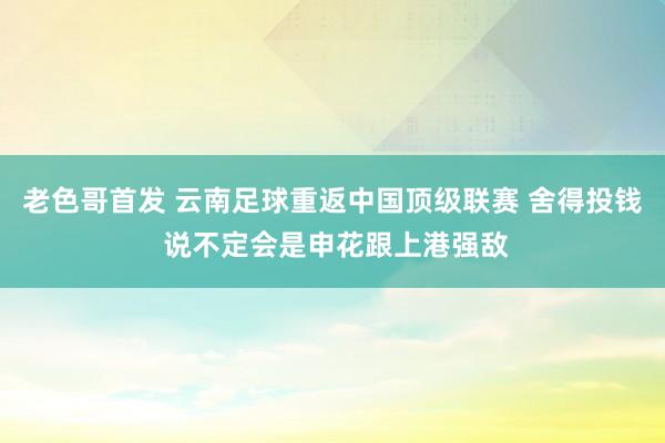 老色哥首发 云南足球重返中国顶级联赛 舍得投钱 说不定会是申花跟上港强敌