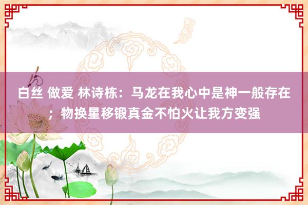 白丝 做爱 林诗栋：马龙在我心中是神一般存在；物换星移锻真金不怕火让我方变强