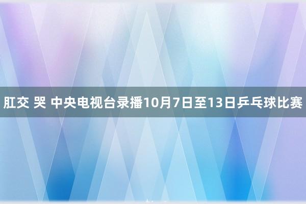 肛交 哭 中央电视台录播10月7日至13日乒乓球比赛