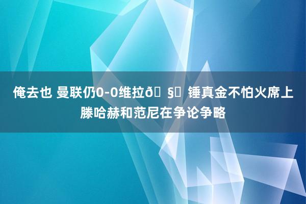 俺去也 曼联仍0-0维拉🧐锤真金不怕火席上滕哈赫和范尼在争论争略