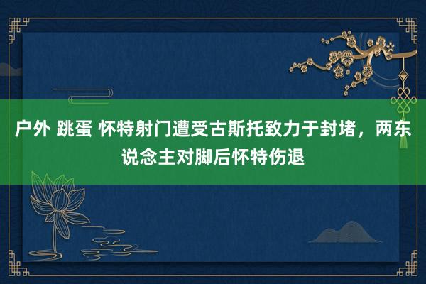 户外 跳蛋 怀特射门遭受古斯托致力于封堵，两东说念主对脚后怀特伤退