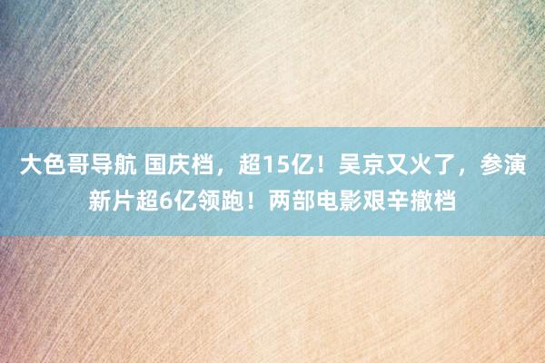 大色哥导航 国庆档，超15亿！吴京又火了，参演新片超6亿领跑！两部电影艰辛撤档