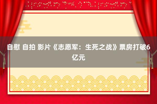 自慰 自拍 影片《志愿军：生死之战》票房打破6亿元