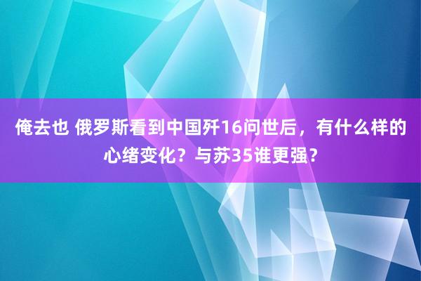 俺去也 俄罗斯看到中国歼16问世后，有什么样的心绪变化？与苏35谁更强？