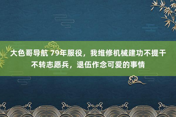 大色哥导航 79年服役，我维修机械建功不提干不转志愿兵，退伍作念可爱的事情