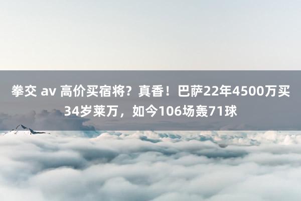 拳交 av 高价买宿将？真香！巴萨22年4500万买34岁莱万，如今106场轰71球