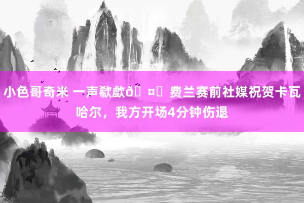 小色哥奇米 一声欷歔🤕费兰赛前社媒祝贺卡瓦哈尔，我方开场4分钟伤退