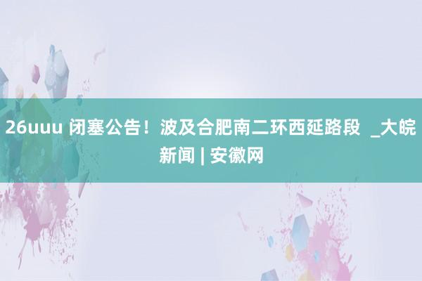 26uuu 闭塞公告！波及合肥南二环西延路段  _大皖新闻 | 安徽网