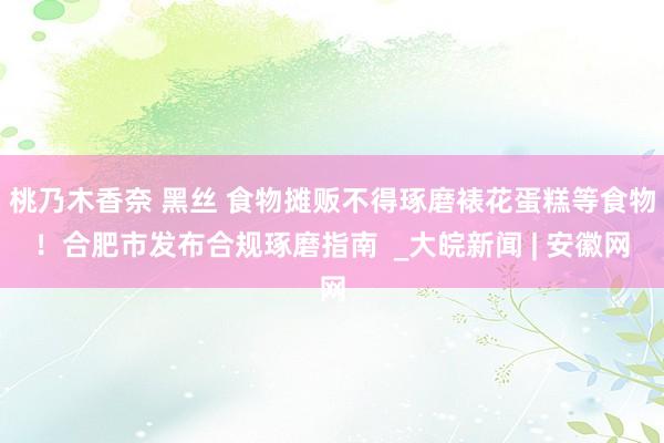 桃乃木香奈 黑丝 食物摊贩不得琢磨裱花蛋糕等食物！合肥市发布合规琢磨指南  _大皖新闻 | 安徽网