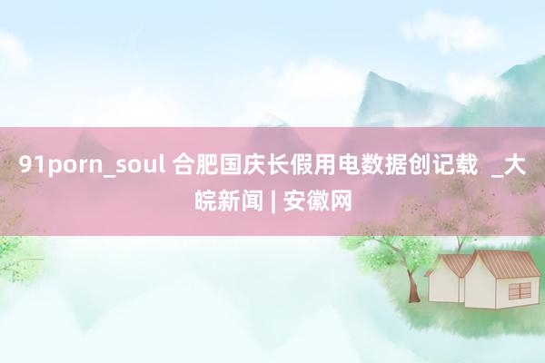 91porn_soul 合肥国庆长假用电数据创记载  _大皖新闻 | 安徽网