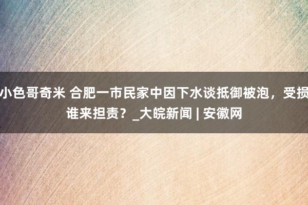 小色哥奇米 合肥一市民家中因下水谈抵御被泡，受损谁来担责？_大皖新闻 | 安徽网