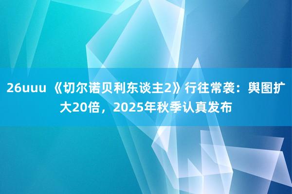 26uuu 《切尔诺贝利东谈主2》行往常袭：舆图扩大20倍，2025年秋季认真发布