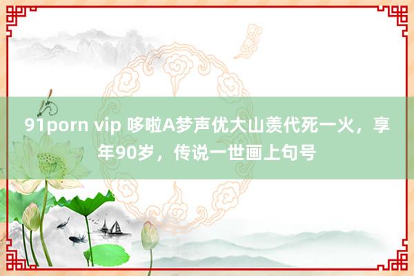 91porn vip 哆啦A梦声优大山羡代死一火，享年90岁，传说一世画上句号