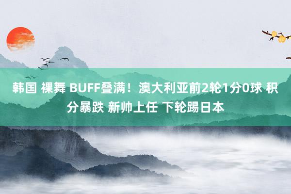 韩国 裸舞 BUFF叠满！澳大利亚前2轮1分0球 积分暴跌 新帅上任 下轮踢日本