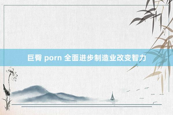 巨臀 porn 全面进步制造业改变智力