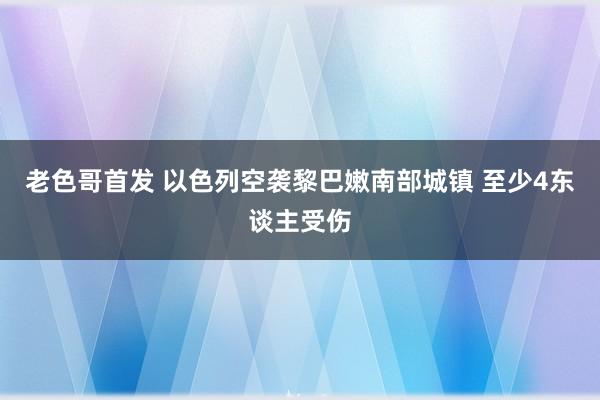 老色哥首发 以色列空袭黎巴嫩南部城镇 至少4东谈主受伤