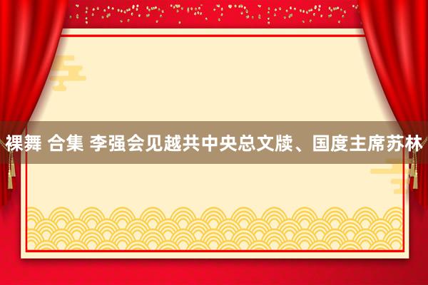 裸舞 合集 李强会见越共中央总文牍、国度主席苏林