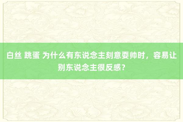 白丝 跳蛋 为什么有东说念主刻意耍帅时，容易让别东说念主很反感？