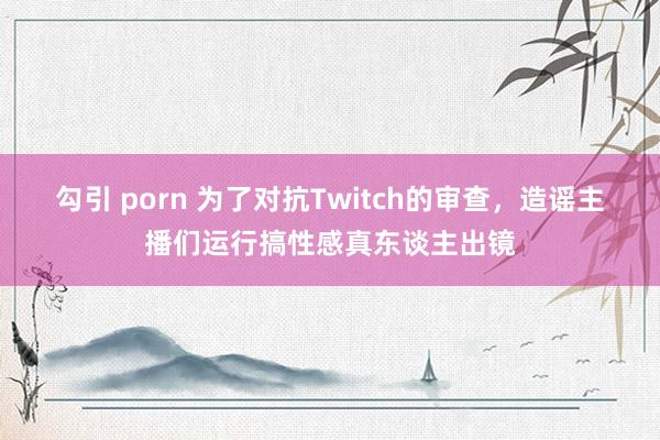 勾引 porn 为了对抗Twitch的审查，造谣主播们运行搞性感真东谈主出镜