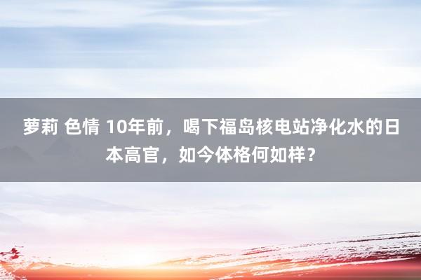 萝莉 色情 10年前，喝下福岛核电站净化水的日本高官，如今体格何如样？