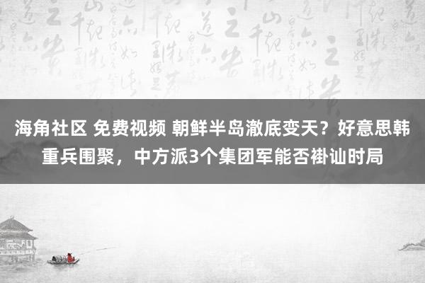 海角社区 免费视频 朝鲜半岛澈底变天？好意思韩重兵围聚，中方派3个集团军能否褂讪时局