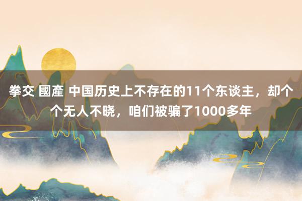 拳交 國產 中国历史上不存在的11个东谈主，却个个无人不晓，咱们被骗了1000多年