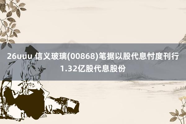 26uuu 信义玻璃(00868)笔据以股代息忖度刊行1.32亿股代息股份