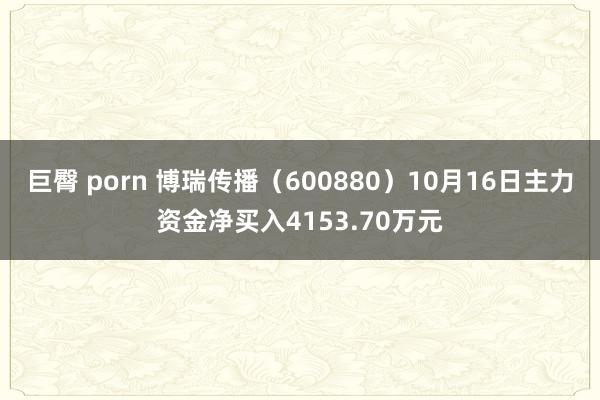 巨臀 porn 博瑞传播（600880）10月16日主力资金净买入4153.70万元