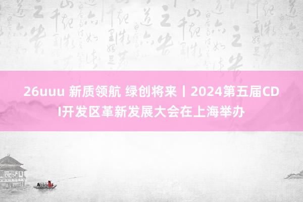 26uuu 新质领航 绿创将来丨2024第五届CDI开发区革新发展大会在上海举办