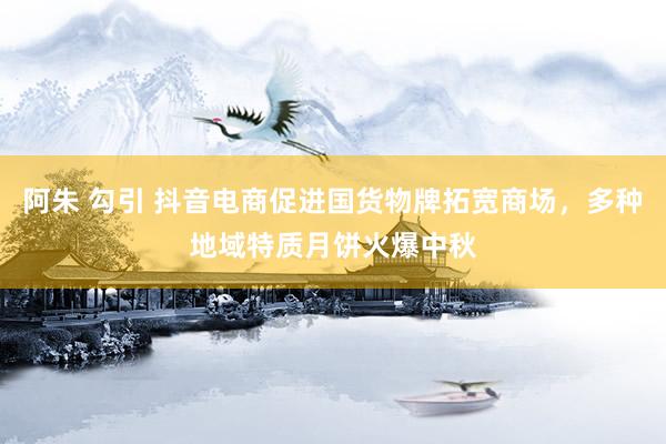 阿朱 勾引 抖音电商促进国货物牌拓宽商场，多种地域特质月饼火爆中秋