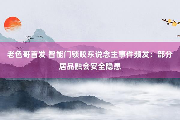 老色哥首发 智能门锁咬东说念主事件频发：部分居品融会安全隐患