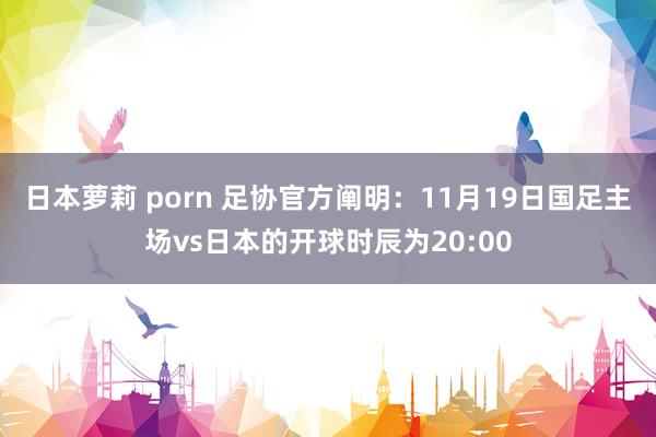 日本萝莉 porn 足协官方阐明：11月19日国足主场vs日本的开球时辰为20:00