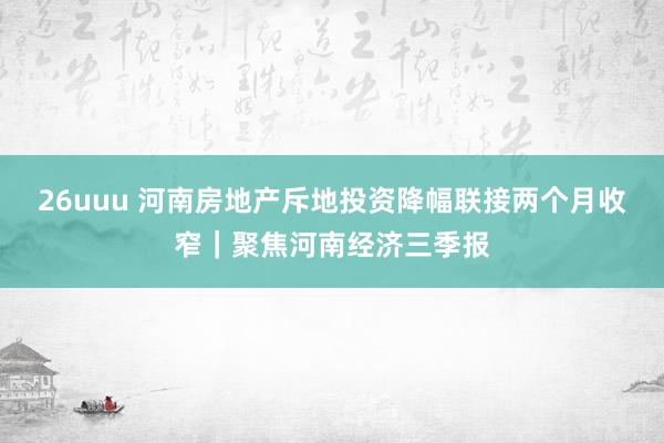 26uuu 河南房地产斥地投资降幅联接两个月收窄｜聚焦河南经济三季报