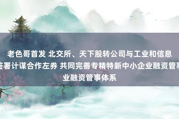 老色哥首发 北交所、天下股转公司与工业和信息化部签署计谋合作左券 共同完善专精特新中小企业融资管事体系