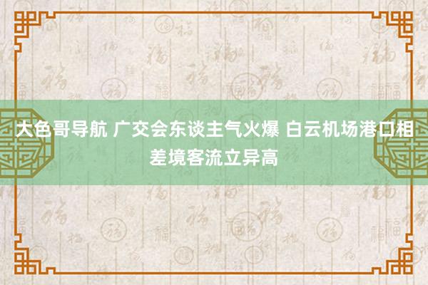 大色哥导航 广交会东谈主气火爆 白云机场港口相差境客流立异高