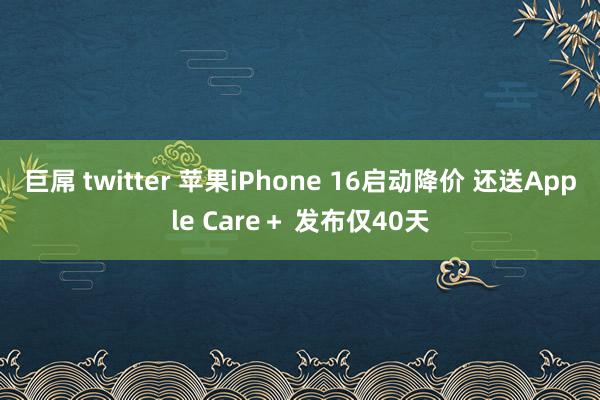 巨屌 twitter 苹果iPhone 16启动降价 还送Apple Care＋ 发布仅40天