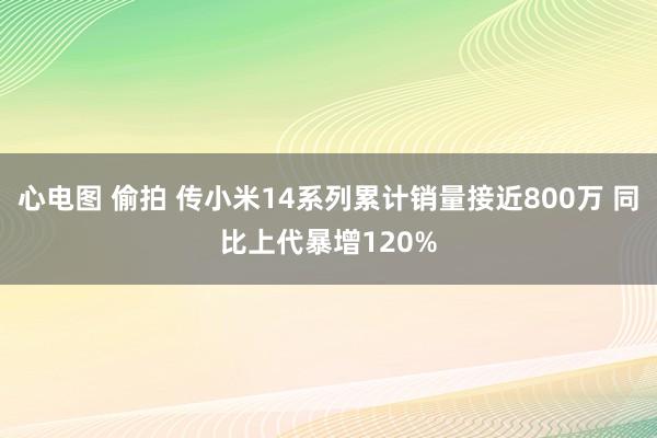 心电图 偷拍 传小米14系列累计销量接近800万 同比上代暴增120%