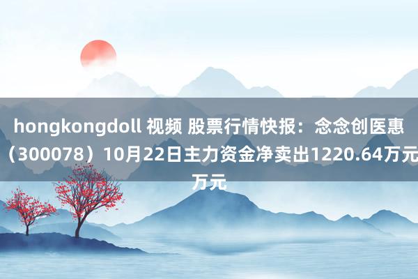 hongkongdoll 视频 股票行情快报：念念创医惠（300078）10月22日主力资金净卖出1220.64万元